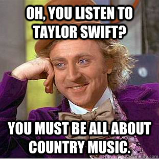 Oh, you listen to Taylor Swift? You must be all about country music.  Condescending Wonka