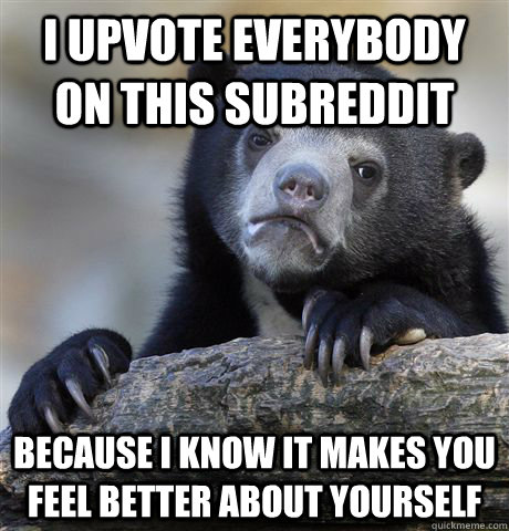 I upvote everybody on this subreddit because i know it makes you feel better about yourself  Confession Bear