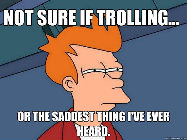 Not sure if trolling... or the saddest thing I've ever heard.  Futurama Fry