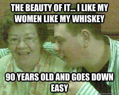 the beauty of it... i like my women like my whiskey 90 years old and goes down easy  Young Granny Fucker
