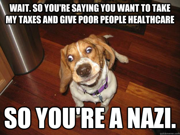 wait. so you're saying you want to take my taxes and give poor people healthcare so you're a nazi. - wait. so you're saying you want to take my taxes and give poor people healthcare so you're a nazi.  Easily confused dog