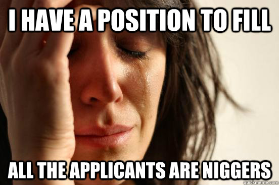 I HAVE A POSITION TO FILL  ALL THE APPLICANTS ARE NIGGERS - I HAVE A POSITION TO FILL  ALL THE APPLICANTS ARE NIGGERS  First World Problems