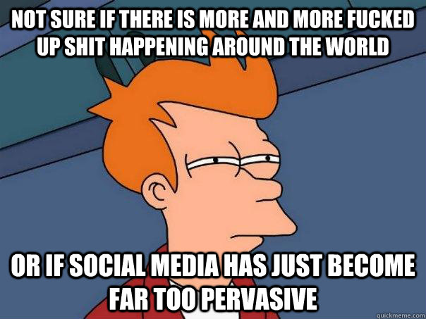 not sure if there is more and more fucked up shit happening around the world  or if social media has just become far too pervasive  Futurama Fry