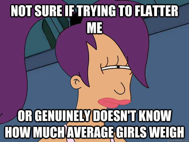 Not sure if trying to flatter me or genuinely doesn't know how much average girls weigh  Leela Futurama