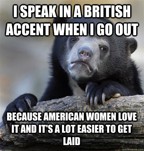 I SPEAK IN A BRITISH ACCENT WHEN I GO OUT BECAUSE AMERICAN WOMEN LOVE IT AND IT'S A LOT EASIER TO GET LAID  Confession Bear
