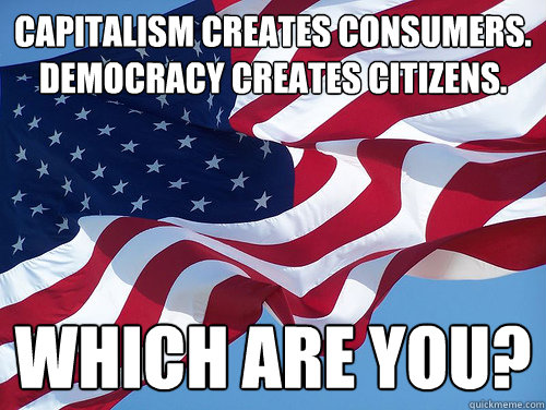 Capitalism creates consumers. Democracy creates citizens. Which are you?  AMERICA