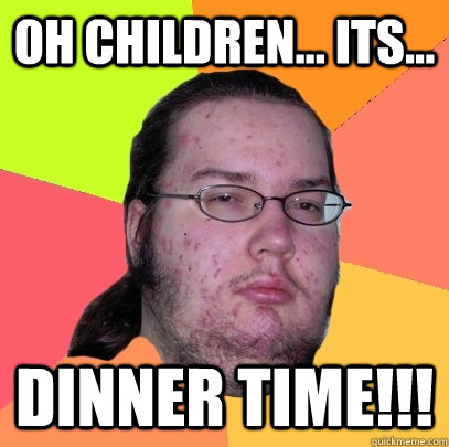 OH CHILDREN... its... DINNER TIME!!! - OH CHILDREN... its... DINNER TIME!!!  Butthurt Dweller