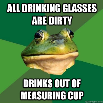 All drinking glasses are dirty Drinks out of measuring cup  Foul Bachelor Frog