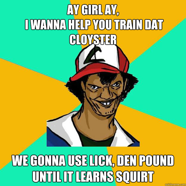 Ay girl ay,
 I wanna help you train dat cloyster We gonna use lick, den pound until it learns squirt - Ay girl ay,
 I wanna help you train dat cloyster We gonna use lick, den pound until it learns squirt  Ash Pedreiro