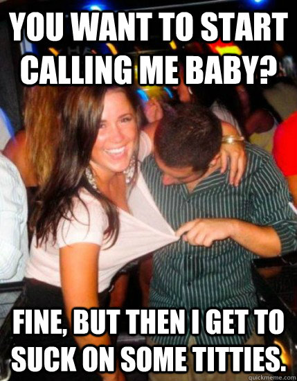 You want to start calling me baby? Fine, but then I get to suck on some titties.  Captain Sublte