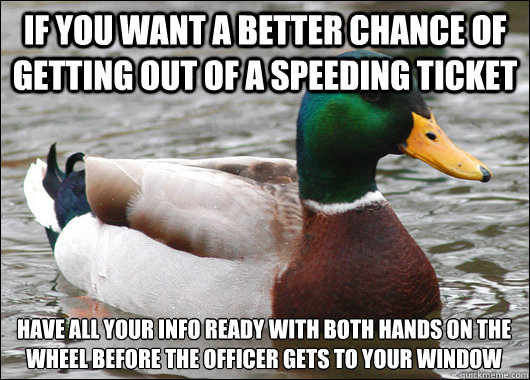 if you want a better chance of getting out of a speeding ticket have all your info ready with both hands on the wheel before the officer gets to your window  Actual Advice Mallard