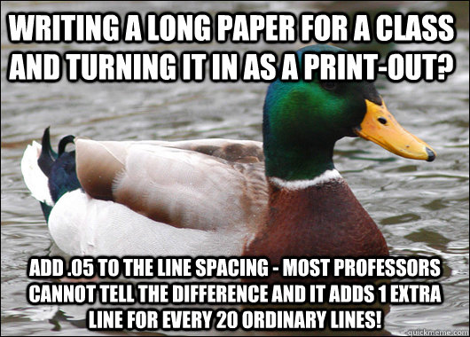 Writing a long paper for a class and turning it in as a print-out? Add .05 to the line spacing - most professors cannot tell the difference and it adds 1 extra line for every 20 ordinary lines!  Actual Advice Mallard