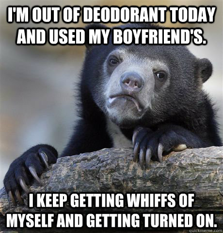 I'm out of deodorant today and used my boyfriend's. I keep getting whiffs of myself and getting turned on. - I'm out of deodorant today and used my boyfriend's. I keep getting whiffs of myself and getting turned on.  Confession Bear