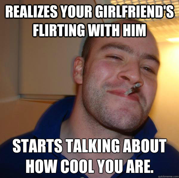 Realizes your girlfriend's flirting with him Starts talking about how cool you are.  Good Guy Greg 