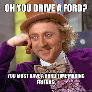 oh you drive a ford? you must have a hard time making friends.  Psychotic Willy Wonka