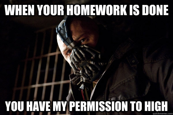 when your homework is done you have my permission to high  