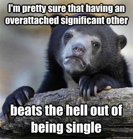 I'm pretty sure that having an overattached significant other beats the hell out of being single - I'm pretty sure that having an overattached significant other beats the hell out of being single  Confession Bear