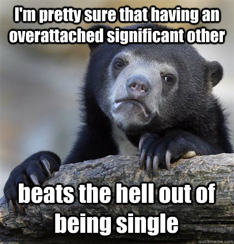 I'm pretty sure that having an overattached significant other beats the hell out of being single  Confession Bear