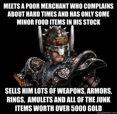 Meets a poor merchant who complains about hard times and has only some minor food items in his stock Sells him lots of weapons, armors, rings,  amulets and all of the junk items worth over 5000 gold  Gothic - game