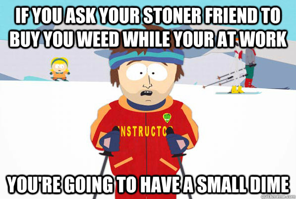 If you ask your stoner friend to buy you weed while your at work You're going to have a small dime  Southpark Instructor