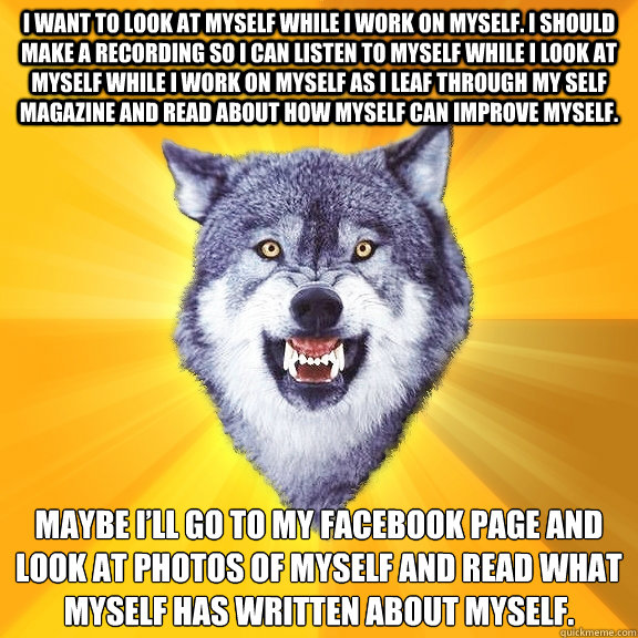 I want to look at myself while I work on myself. I should make a recording so I can listen to myself while I look at myself while I work on myself as I leaf through my Self magazine and read about how myself can improve myself.  Maybe I’ll go to my   Courage Wolf