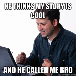 He thinks my story is cool And he called me bro  Lonely Computer Guy