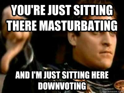 you're just sitting there masturbating and i'm just sitting here downvoting  Downvoting Roman