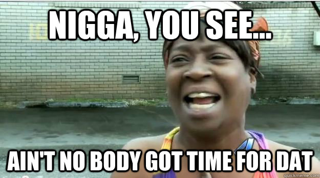 Nigga, you see... AIN'T NO BODY GOT TIME FOR DAT  AINT NO BODY GOT TIME FOR DAT