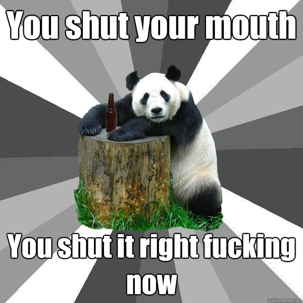 You shut your mouth You shut it right fucking now  Pickup-Line Panda