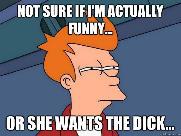 Not sure if I'm actually funny... Or she wants the dick...  Futurama Fry