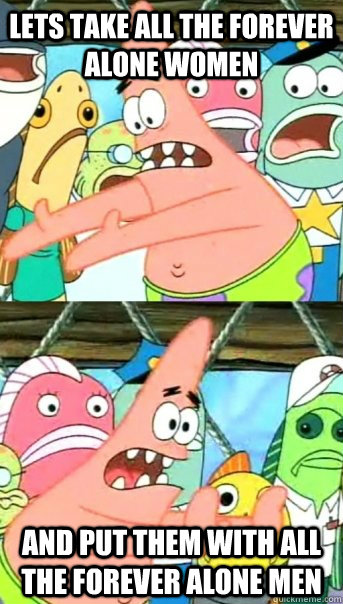 lets take all the forever alone women and put them with all the forever alone men  Push it somewhere else Patrick
