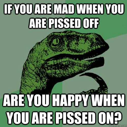 If you are mad when you are pissed off Are you happy when you are pissed on?  Philosoraptor