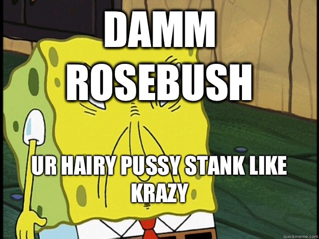 DAMM ROSEBUSH UR HAIRY PUSSY STANK LIKE KRAZY
 - DAMM ROSEBUSH UR HAIRY PUSSY STANK LIKE KRAZY
  Spongebob trance