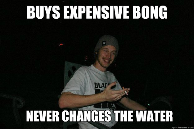 Buys expensive bong Never changes the water  