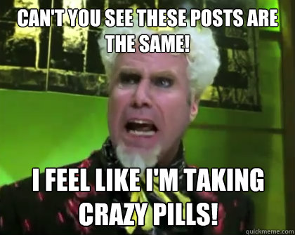 Can't you see these posts are the same! I feel like I'm taking crazy pills!  