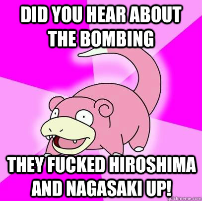 Did you hear about the bombing They fucked hiroshima and nagasaki up!  Slowpoke