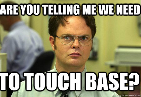 Are you telling me we need to touch base?  Schrute