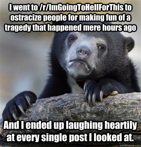 I went to /r/ImGoingToHellForThis to ostracize people for making fun of a tragedy that happened mere hours ago And I ended up laughing heartily at every single post I looked at.  Confession Bear