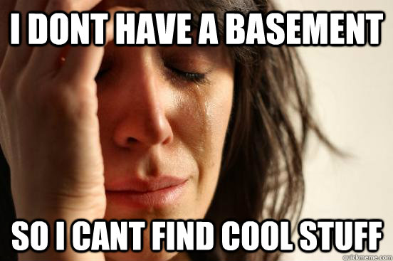 I dont have a basement  So i cant find cool stuff  First World Problems