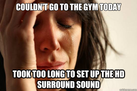 couldn't go to the gym today took too long to set up the HD surround sound  First World Problems