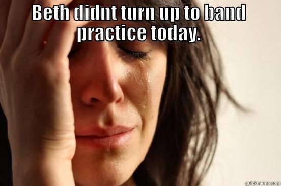 BETH DIDNT TURN UP TO BAND PRACTICE TODAY.  First World Problems