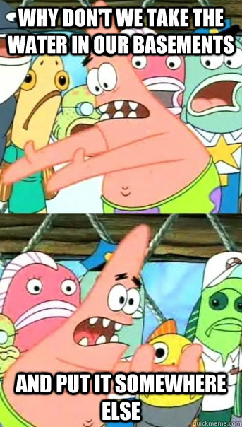 Why don't we take the water in our basements and put it somewhere else  Push it somewhere else Patrick