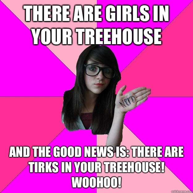 There are girls in your treehouse And the good news is: THERE ARE TIRKS IN YOUR TREEHOUSE! Woohoo! - There are girls in your treehouse And the good news is: THERE ARE TIRKS IN YOUR TREEHOUSE! Woohoo!  Idiot Nerd Girl