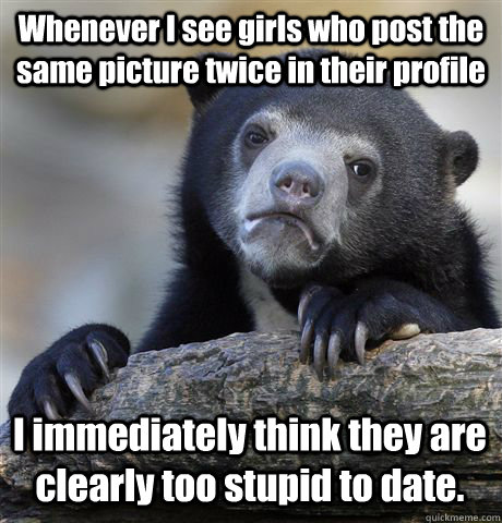 Whenever I see girls who post the same picture twice in their profile I immediately think they are clearly too stupid to date.  Confession Bear