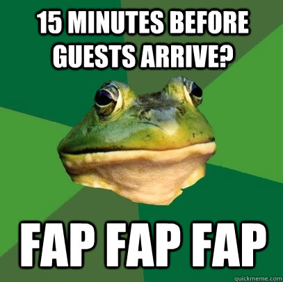 15 minutes before guests arrive? fap fap fap  Foul Bachelor Frog