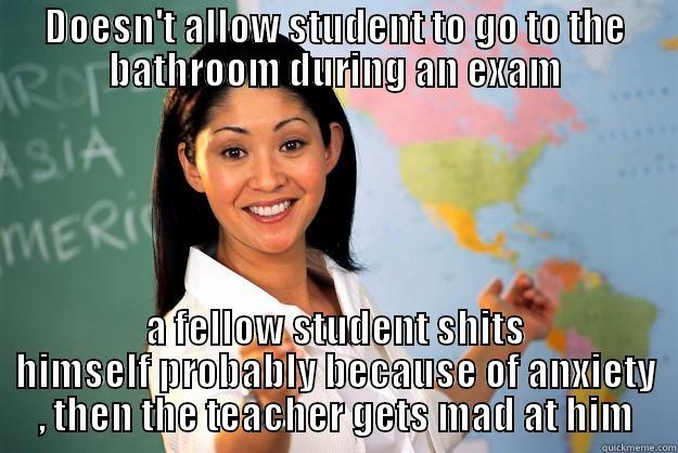 This had actually happened in my old school , I still feel sorry for the kid - DOESN'T ALLOW STUDENT TO GO TO THE BATHROOM DURING AN EXAM A FELLOW STUDENT SHITS HIMSELF PROBABLY BECAUSE OF ANXIETY , THEN THE TEACHER GETS MAD AT HIM Unhelpful High School Teacher