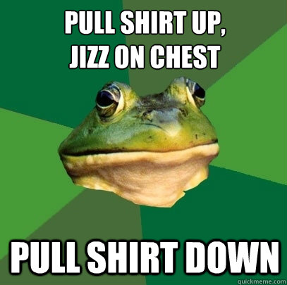 pull shirt up,
jizz on chest pull shirt down  Foul Bachelor Frog