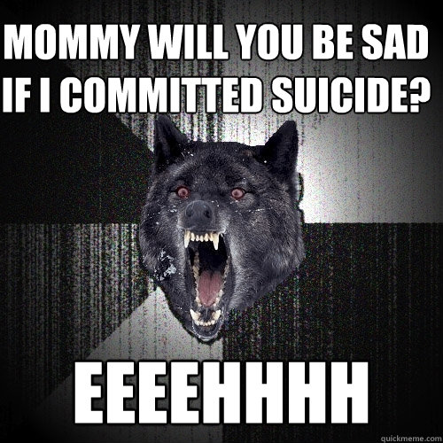 mommy will you be sad if i committed suicide? eeeehhhh  Insanity Wolf