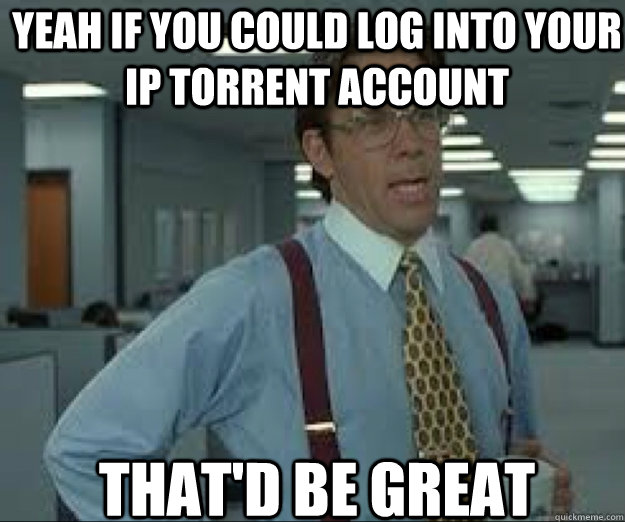 YEAH IF you could log into your ip torrent account THAT'D BE GREAT - YEAH IF you could log into your ip torrent account THAT'D BE GREAT  lumburg