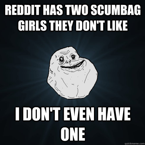 REDDIT HAS TWO SCUMBAG GIRLS THEY DON'T LIKE I DON'T EVEN HAVE ONE  Forever Alone